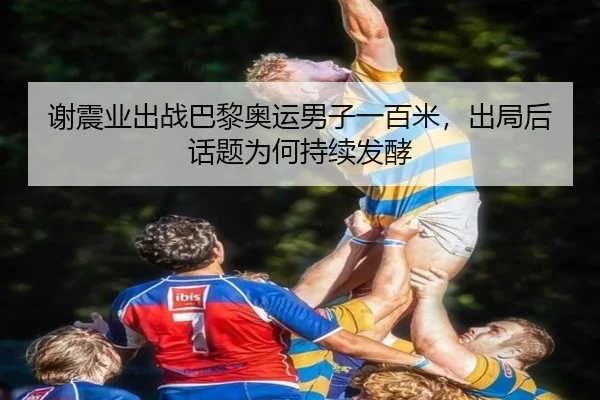 谢震业出战巴黎奥运男子一百米，出局后话题为何持续发酵